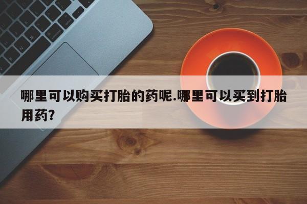 哪里有私人卖打胎药的哪里可以购买打胎的药呢.哪里可以买到打胎用药？