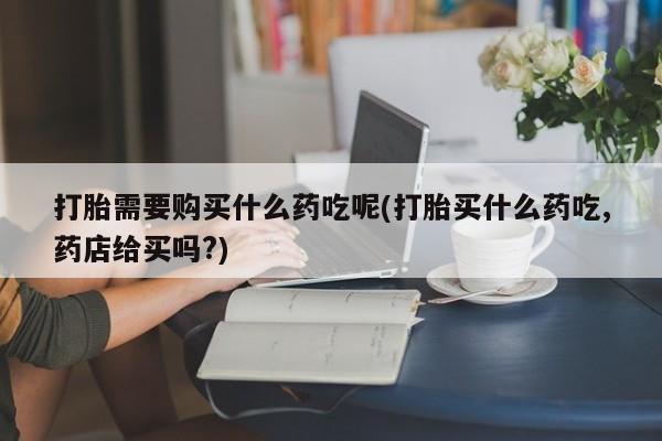 哪里有私人卖打胎药的打胎需要购买什么药吃呢(打胎买什么药吃,药店给买吗?)