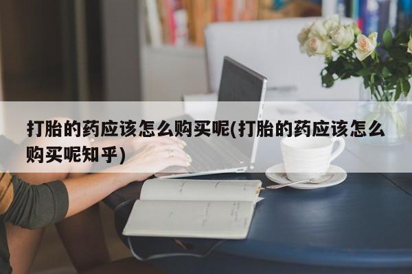 哪里有私人卖打胎药的打胎的药应该怎么购买呢(打胎的药应该怎么购买呢知乎)